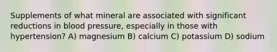 Supplements of what mineral are associated with significant reductions in <a href='https://www.questionai.com/knowledge/kD0HacyPBr-blood-pressure' class='anchor-knowledge'>blood pressure</a>, especially in those with hypertension? A) magnesium B) calcium C) potassium D) sodium