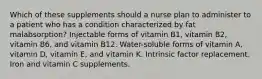 Which of these supplements should a nurse plan to administer to a patient who has a condition characterized by fat malabsorption? Injectable forms of vitamin B1, vitamin B2, vitamin B6, and vitamin B12. Water-soluble forms of vitamin A, vitamin D, vitamin E, and vitamin K. Intrinsic factor replacement. Iron and vitamin C supplements.