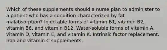 Which of these supplements should a nurse plan to administer to a patient who has a condition characterized by fat malabsorption? Injectable forms of vitamin B1, vitamin B2, vitamin B6, and vitamin B12. Water-soluble forms of vitamin A, vitamin D, vitamin E, and vitamin K. Intrinsic factor replacement. Iron and vitamin C supplements.