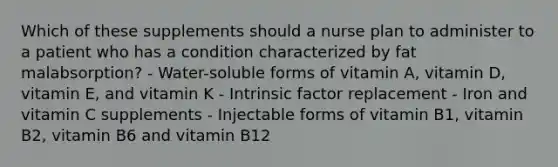 Which of these supplements should a nurse plan to administer to a patient who has a condition characterized by fat malabsorption? - Water-soluble forms of vitamin A, vitamin D, vitamin E, and vitamin K - Intrinsic factor replacement - Iron and vitamin C supplements - Injectable forms of vitamin B1, vitamin B2, vitamin B6 and vitamin B12