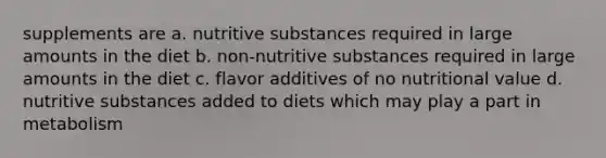 supplements are a. nutritive substances required in large amounts in the diet b. non-nutritive substances required in large amounts in the diet c. flavor additives of no nutritional value d. nutritive substances added to diets which may play a part in metabolism