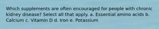 Which supplements are often encouraged for people with chronic kidney disease? Select all that apply. a. Essential <a href='https://www.questionai.com/knowledge/k9gb720LCl-amino-acids' class='anchor-knowledge'>amino acids</a> b. Calcium c. Vitamin D d. Iron e. Potassium