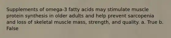 Supplements of omega-3 fatty acids may stimulate muscle protein synthesis in older adults and help prevent sarcopenia and loss of skeletal muscle mass, strength, and quality. a. True b. False