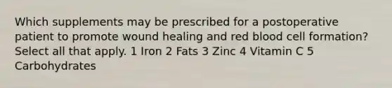 Which supplements may be prescribed for a postoperative patient to promote wound healing and red blood cell formation? Select all that apply. 1 Iron 2 Fats 3 Zinc 4 Vitamin C 5 Carbohydrates