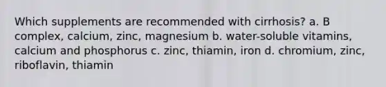 Which supplements are recommended with cirrhosis? a. B complex, calcium, zinc, magnesium b. water-soluble vitamins, calcium and phosphorus c. zinc, thiamin, iron d. chromium, zinc, riboflavin, thiamin