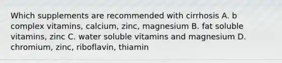 Which supplements are recommended with cirrhosis A. b complex vitamins, calcium, zinc, magnesium B. fat soluble vitamins, zinc C. water soluble vitamins and magnesium D. chromium, zinc, riboflavin, thiamin