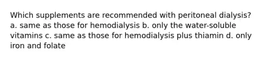 Which supplements are recommended with peritoneal dialysis? a. same as those for hemodialysis b. only the water-soluble vitamins c. same as those for hemodialysis plus thiamin d. only iron and folate