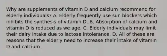 Why are supplements of vitamin D and calcium recommend for elderly individuals? A. Elderly frequently use sun blockers which inhibits the synthesis of vitamin D. B. Absorption of calcium and vitamin D is reduced as we age. C. Elderly individuals may limit their dairy intake due to lactose intolerance. D. All of these are reasons that the elderly need to increase their intake of vitamin D and calcium.