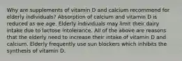 Why are supplements of vitamin D and calcium recommend for elderly individuals? Absorption of calcium and vitamin D is reduced as we age. Elderly individuals may limit their dairy intake due to lactose intolerance. All of the above are reasons that the elderly need to increase their intake of vitamin D and calcium. Elderly frequently use sun blockers which inhibits the synthesis of vitamin D.