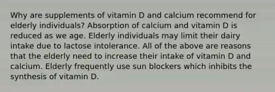 Why are supplements of vitamin D and calcium recommend for elderly individuals? Absorption of calcium and vitamin D is reduced as we age. Elderly individuals may limit their dairy intake due to lactose intolerance. All of the above are reasons that the elderly need to increase their intake of vitamin D and calcium. Elderly frequently use sun blockers which inhibits the synthesis of vitamin D.