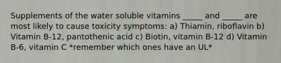 Supplements of the water soluble vitamins _____ and _____ are most likely to cause toxicity symptoms: a) Thiamin, riboflavin b) Vitamin B-12, pantothenic acid c) Biotin, vitamin B-12 d) Vitamin B-6, vitamin C *remember which ones have an UL*