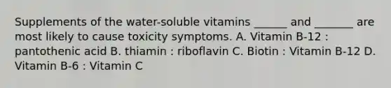 Supplements of the water-soluble vitamins ______ and _______ are most likely to cause toxicity symptoms. A. Vitamin B-12 : pantothenic acid B. thiamin : riboflavin C. Biotin : Vitamin B-12 D. Vitamin B-6 : Vitamin C