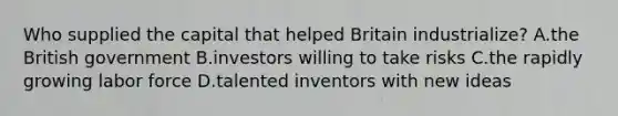 Who supplied the capital that helped Britain industrialize? A.the British government B.investors willing to take risks C.the rapidly growing labor force D.talented inventors with new ideas