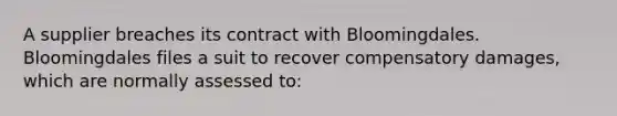 A supplier breaches its contract with Bloomingdales. Bloomingdales files a suit to recover compensatory damages, which are normally assessed to: