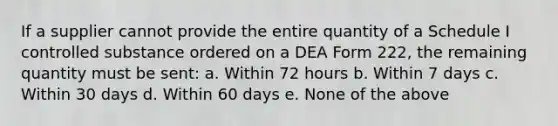 If a supplier cannot provide the entire quantity of a Schedule I controlled substance ordered on a DEA Form 222, the remaining quantity must be sent: a. Within 72 hours b. Within 7 days c. Within 30 days d. Within 60 days e. None of the above