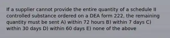 If a supplier cannot provide the entire quantity of a schedule II controlled substance ordered on a DEA form 222, the remaining quantity must be sent A) within 72 hours B) within 7 days C) within 30 days D) within 60 days E) none of the above