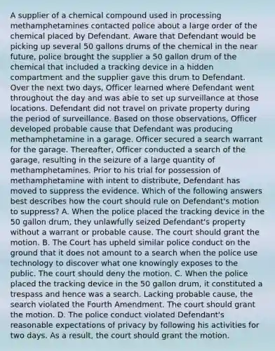 A supplier of a chemical compound used in processing methamphetamines contacted police about a large order of the chemical placed by Defendant. Aware that Defendant would be picking up several 50 gallons drums of the chemical in <a href='https://www.questionai.com/knowledge/k3kaQH73w3-the-near-future' class='anchor-knowledge'>the near future</a>, police brought the supplier a 50 gallon drum of the chemical that included a tracking device in a hidden compartment and the supplier gave this drum to Defendant. Over the next two days, Officer learned where Defendant went throughout the day and was able to set up surveillance at those locations. Defendant did not travel on private property during the period of surveillance. Based on those observations, Officer developed probable cause that Defendant was producing methamphetamine in a garage. Officer secured a search warrant for the garage. Thereafter, Officer conducted a search of the garage, resulting in the seizure of a large quantity of methamphetamines. Prior to his trial for possession of methamphetamine with intent to distribute, Defendant has moved to suppress the evidence. Which of the following answers best describes how the court should rule on Defendant's motion to suppress? A. When the police placed the tracking device in the 50 gallon drum, they unlawfully seized Defendant's property without a warrant or probable cause. The court should grant the motion. B. The Court has upheld similar police conduct on the ground that it does not amount to a search when the police use technology to discover what one knowingly exposes to the public. The court should deny the motion. C. When the police placed the tracking device in the 50 gallon drum, it constituted a trespass and hence was a search. Lacking probable cause, the search violated the Fourth Amendment. The court should grant the motion. D. The police conduct violated Defendant's reasonable expectations of privacy by following his activities for two days. As a result, the court should grant the motion.