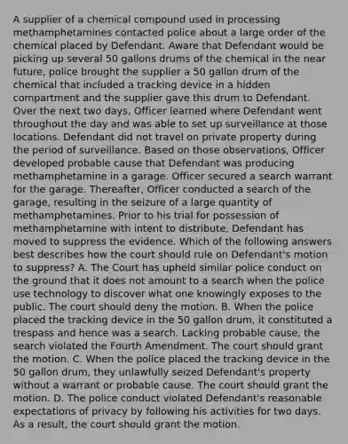 A supplier of a chemical compound used in processing methamphetamines contacted police about a large order of the chemical placed by Defendant. Aware that Defendant would be picking up several 50 gallons drums of the chemical in the near future, police brought the supplier a 50 gallon drum of the chemical that included a tracking device in a hidden compartment and the supplier gave this drum to Defendant. Over the next two days, Officer learned where Defendant went throughout the day and was able to set up surveillance at those locations. Defendant did not travel on private property during the period of surveillance. Based on those observations, Officer developed probable cause that Defendant was producing methamphetamine in a garage. Officer secured a search warrant for the garage. Thereafter, Officer conducted a search of the garage, resulting in the seizure of a large quantity of methamphetamines. Prior to his trial for possession of methamphetamine with intent to distribute, Defendant has moved to suppress the evidence. Which of the following answers best describes how the court should rule on Defendant's motion to suppress? A. The Court has upheld similar police conduct on the ground that it does not amount to a search when the police use technology to discover what one knowingly exposes to the public. The court should deny the motion. B. When the police placed the tracking device in the 50 gallon drum, it constituted a trespass and hence was a search. Lacking probable cause, the search violated the Fourth Amendment. The court should grant the motion. C. When the police placed the tracking device in the 50 gallon drum, they unlawfully seized Defendant's property without a warrant or probable cause. The court should grant the motion. D. The police conduct violated Defendant's reasonable expectations of privacy by following his activities for two days. As a result, the court should grant the motion.