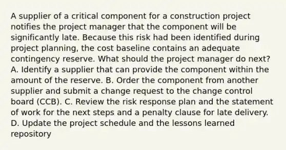 A supplier of a critical component for a construction project notifies the project manager that the component will be significantly late. Because this risk had been identified during project planning, the cost baseline contains an adequate contingency reserve. What should the project manager do next? A. Identify a supplier that can provide the component within the amount of the reserve. B. Order the component from another supplier and submit a change request to the change control board (CCB). C. Review the risk response plan and the statement of work for the next steps and a penalty clause for late delivery. D. Update the project schedule and the lessons learned repository