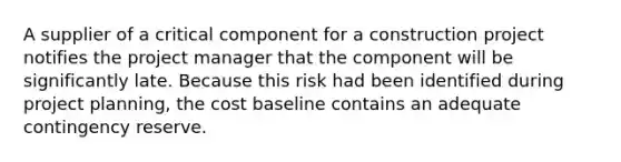 A supplier of a critical component for a construction project notifies the project manager that the component will be significantly late. Because this risk had been identified during project planning, the cost baseline contains an adequate contingency reserve.