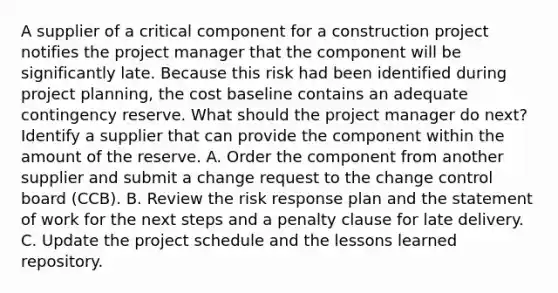 A supplier of a critical component for a construction project notifies the project manager that the component will be significantly late. Because this risk had been identified during project planning, the cost baseline contains an adequate contingency reserve. What should the project manager do next? Identify a supplier that can provide the component within the amount of the reserve. A. Order the component from another supplier and submit a change request to the change control board (CCB). B. Review the risk response plan and the statement of work for the next steps and a penalty clause for late delivery. C. Update the project schedule and the lessons learned repository.