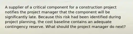 A supplier of a critical component for a construction project notifies the project manager that the component will be significantly late. Because this risk had been identified during project planning, the cost baseline contains an adequate contingency reserve. What should the project manager do next?