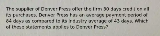 The supplier of Denver Press offer the firm 30 days credit on all its purchases. Denver Press has an average payment period of 84 days as compared to its industry average of 43 days. Which of these statements applies to Denver Press?