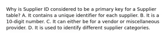 Why is Supplier ID considered to be a primary key for a Supplier table? A. It contains a unique identifier for each supplier. B. It is a 10-digit number. C. It can either be for a vendor or miscellaneous provider. D. It is used to identify different supplier categories.