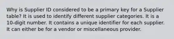 Why is Supplier ID considered to be a primary key for a Supplier table? It is used to identify different supplier categories. It is a 10-digit number. It contains a unique identifier for each supplier. It can either be for a vendor or miscellaneous provider.