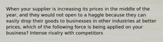 When your supplier is increasing its prices in the middle of the year, and they would not open to a haggle because they can easily drop their goods to businesses in other industries at better prices, which of the following force is being applied on your business? Intense rivalry with competitors