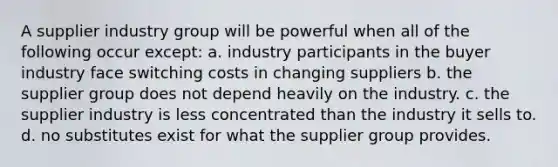 A supplier industry group will be powerful when all of the following occur except: a. industry participants in the buyer industry face switching costs in changing suppliers b. the supplier group does not depend heavily on the industry. c. the supplier industry is less concentrated than the industry it sells to. d. no substitutes exist for what the supplier group provides.