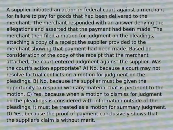 A supplier initiated an action in federal court against a merchant for failure to pay for goods that had been delivered to the merchant. The merchant responded with an answer denying the allegations and asserted that the payment had been made. The merchant then filed a motion for judgment on the pleadings, attaching a copy of a receipt the supplier provided to the merchant showing that payment had been made. Based on consideration of the copy of the receipt that the merchant attached, the court entered judgment against the supplier. Was the court's action appropriate? A) No, because a court may not resolve factual conflicts on a motion for judgment on the pleadings. B) No, because the supplier must be given the opportunity to respond with any material that is pertinent to the motion. C) Yes, because when a motion to dismiss for judgment on the pleadings is considered with information outside of the pleadings, it must be treated as a motion for summary judgment. D) Yes, because the proof of payment conclusively shows that the supplier's claim is without merit.