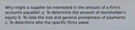 Why might a supplier be interested in the amount of a firm's accounts payable? a. To determine the amount of stockholder's equity b. To note the size and general promptness of payments c. To determine who the specific firms owed