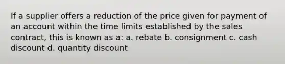 If a supplier offers a reduction of the price given for payment of an account within the time limits established by the sales contract, this is known as a: a. rebate b. consignment c. cash discount d. quantity discount