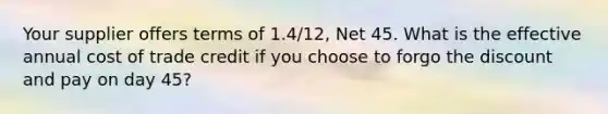 Your supplier offers terms of 1.4/12, Net 45. What is the effective annual cost of trade credit if you choose to forgo the discount and pay on day 45?