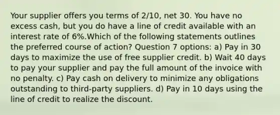 Your supplier offers you terms of 2/10, net 30. You have no excess cash, but you do have a line of credit available with an interest rate of 6%.Which of the following statements outlines the preferred course of action? Question 7 options: a) Pay in 30 days to maximize the use of free supplier credit. b) Wait 40 days to pay your supplier and pay the full amount of the invoice with no penalty. c) Pay cash on delivery to minimize any obligations outstanding to third-party suppliers. d) Pay in 10 days using the line of credit to realize the discount.