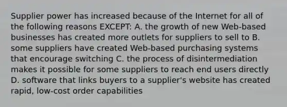 Supplier power has increased because of the Internet for all of the following reasons EXCEPT: A. the growth of new Web-based businesses has created more outlets for suppliers to sell to B. some suppliers have created Web-based purchasing systems that encourage switching C. the process of disintermediation makes it possible for some suppliers to reach end users directly D. software that links buyers to a supplier's website has created rapid, low-cost order capabilities