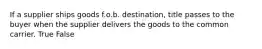 If a supplier ships goods f.o.b. destination, title passes to the buyer when the supplier delivers the goods to the common carrier. True False