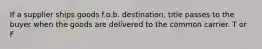 If a supplier ships goods f.o.b. destination, title passes to the buyer when the goods are delivered to the common carrier. T or F