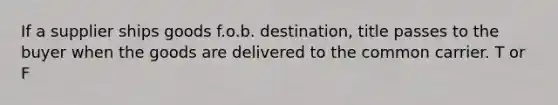 If a supplier ships goods f.o.b. destination, title passes to the buyer when the goods are delivered to the common carrier. T or F