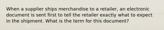 When a supplier ships merchandise to a retailer, an electronic document is sent first to tell the retailer exactly what to expect in the shipment. What is the term for this document?