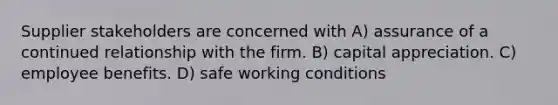 Supplier stakeholders are concerned with A) assurance of a continued relationship with the firm. B) capital appreciation. C) employee benefits. D) safe working conditions