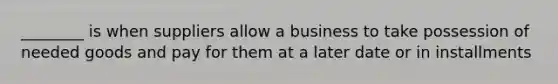 ________ is when suppliers allow a business to take possession of needed goods and pay for them at a later date or in installments