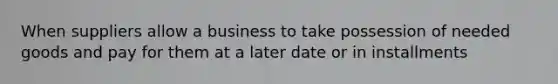 When suppliers allow a business to take possession of needed goods and pay for them at a later date or in installments