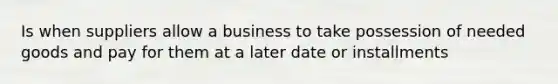 Is when suppliers allow a business to take possession of needed goods and pay for them at a later date or installments