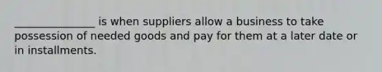 _______________ is when suppliers allow a business to take possession of needed goods and pay for them at a later date or in installments.