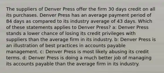 The suppliers of Denver Press offer the firm 30 days credit on all its purchases. Denver Press has an average payment period of 84 days as compared to its industry average of 43 days. Which of these statements applies to Denver Press? a: Denver Press stands a lower chance of losing its credit privileges with suppliers than the average firm in its industry. b: Denver Press is an illustration of best practices in accounts payable management. c: Denver Press is most likely abusing its credit terms. d: Denver Press is doing a much better job of managing its accounts payable than the average firm in its industry.