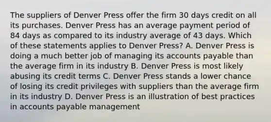 The suppliers of Denver Press offer the firm 30 days credit on all its purchases. Denver Press has an average payment period of 84 days as compared to its industry average of 43 days. Which of these statements applies to Denver Press? A. Denver Press is doing a much better job of managing its accounts payable than the average firm in its industry B. Denver Press is most likely abusing its credit terms C. Denver Press stands a lower chance of losing its credit privileges with suppliers than the average firm in its industry D. Denver Press is an illustration of best practices in accounts payable management