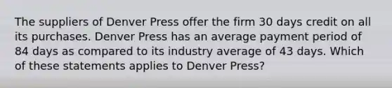 The suppliers of Denver Press offer the firm 30 days credit on all its purchases. Denver Press has an average payment period of 84 days as compared to its industry average of 43 days. Which of these statements applies to Denver Press?