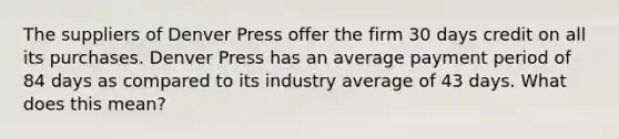 The suppliers of Denver Press offer the firm 30 days credit on all its purchases. Denver Press has an average payment period of 84 days as compared to its industry average of 43 days. What does this mean?